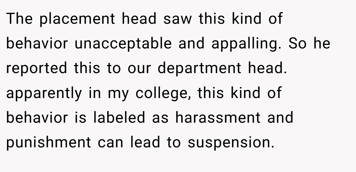 The placement head saw this kind of behavior unacceptable and appalling. So he reported this to our department head. apparently in my college, this kind of behavior is labeled as harassment and punishment can lead to suspension.
