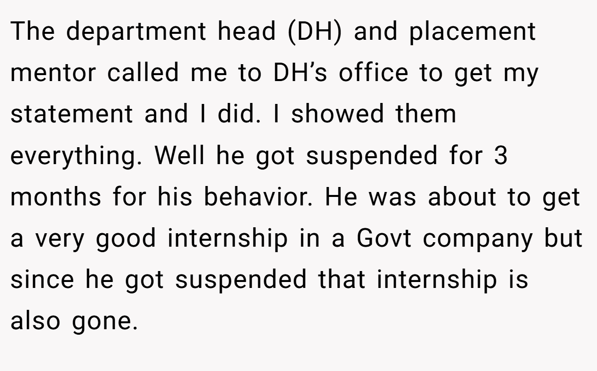 The department head (DH) and placement mentor called me to DH’s office to get my statement and I did. I showed them everything. Well he got suspended for 3 months for his behavior. He was about to get a very good internship in a Govt company but since he got suspended that internship is also gone.