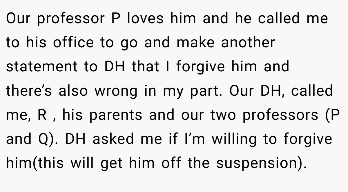 Our professor P loves him and he called me to his office to go and make another statement to DH that I forgive him and there’s also wrong in my part. Our DH, called me, R , his parents and our two professors (P and Q). DH asked me if I’m willing to forgive him(this will get him off the suspension).