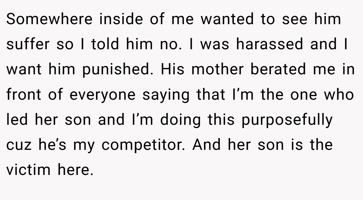 Somewhere inside of me wanted to see him suffer so I told him no. I was harassed and I want him punished. His mother berated me in front of everyone saying that I’m the one who led her son and I’m doing this purposefully cuz he’s my competitor. And her son is the victim here.