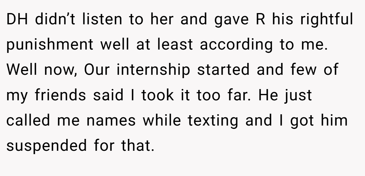 DH didn’t listen to her and gave R his rightful punishment well at least according to me. Well now, Our internship started and few of my friends said I took it too far. He just called me names while texting and I got him suspended for that.