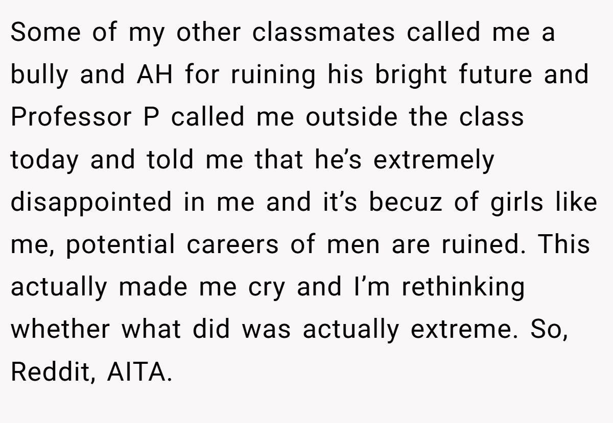 Some of my other classmates called me a bully and AH for ruining his bright future and Professor P called me outside the class today and told me that he’s extremely disappointed in me and it’s becuz of girls like me, potential careers of men are ruined. This actually made me cry and I’m rethinking whether what did was actually extreme. So, Reddit, AITA.