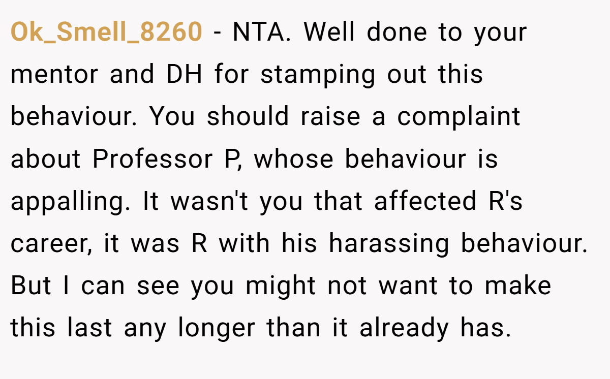Ok_Smell_8260 − NTA. Well done to your mentor and DH for stamping out this behaviour. You should raise a complaint about Professor P, whose behaviour is appalling. It wasn't you that affected R's career, it was R with his harassing behaviour. But I can see you might not want to make this last any longer than it already has.