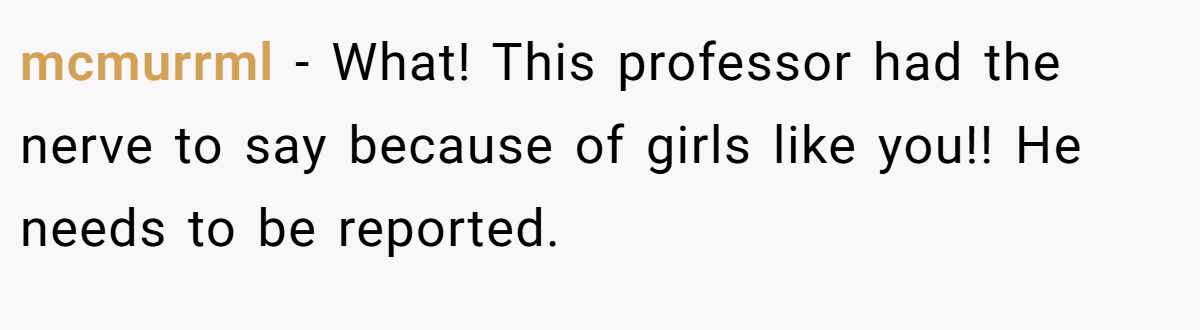 mcmurrml − What! This professor had the nerve to say because of girls like you!! He needs to be reported.