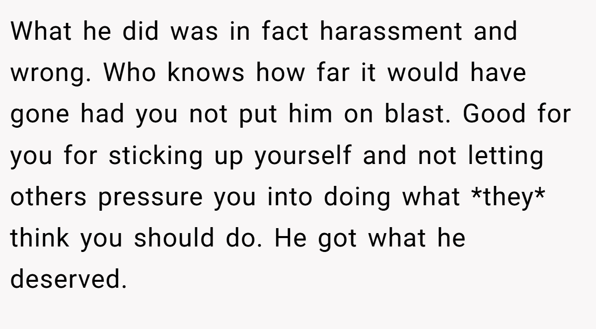 What he did was in fact harassment and wrong. Who knows how far it would have gone had you not put him on blast. Good for you for sticking up yourself and not letting others pressure you into doing what *they* think you should do. He got what he deserved.