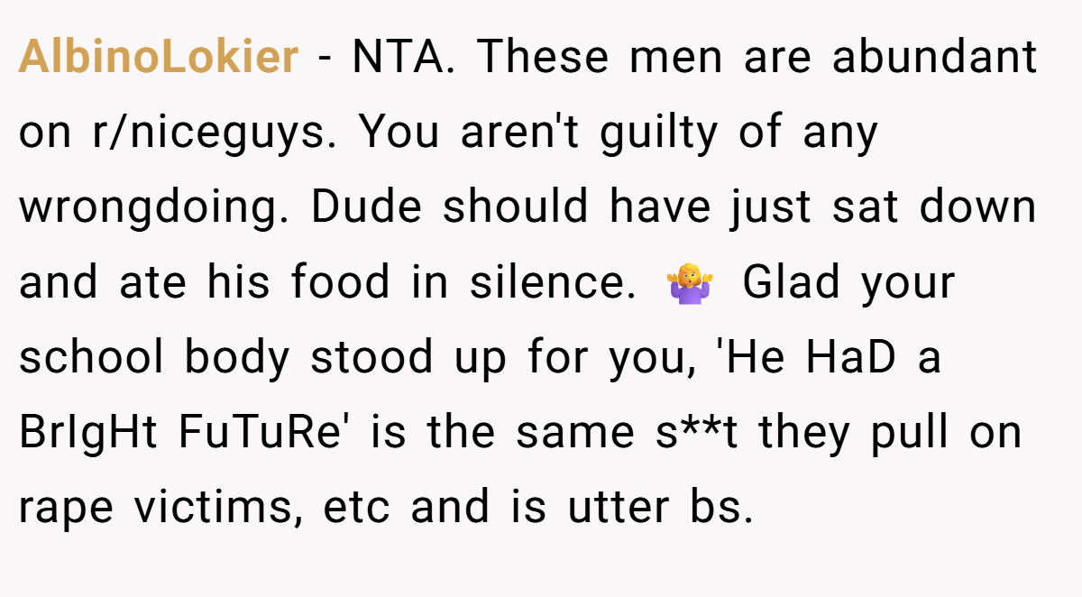 AlbinoLokier − NTA. These men are abundant on r/niceguys. You aren't guilty of any wrongdoing. Dude should have just sat down and ate his food in silence. 🤷‍♀️ Glad your school body stood up for you, 'He HaD a BrIgHt FuTuRe' is the same s**t they pull on rape victims, etc and is utter bs.