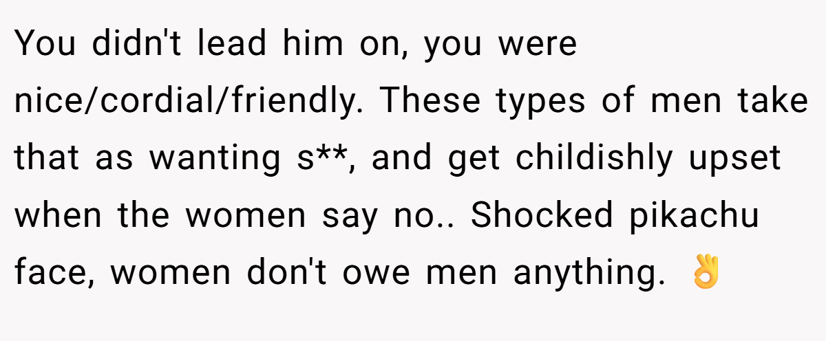 You didn't lead him on, you were nice/cordial/friendly. These types of men take that as wanting s**, and get childishly upset when the women say no.. Shocked pikachu face, women don't owe men anything. 👌