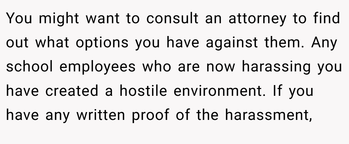 You might want to consult an attorney to find out what options you have against them. Any school employees who are now harassing you have created a hostile environment. If you have any written proof of the harassment,