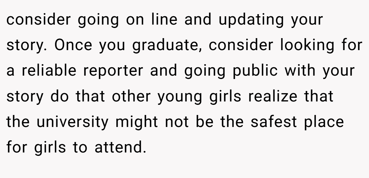 consider going on line and updating your story. Once you graduate, consider looking for a reliable reporter and going public with your story do that other young girls realize that the university might not be the safest place for girls to attend.