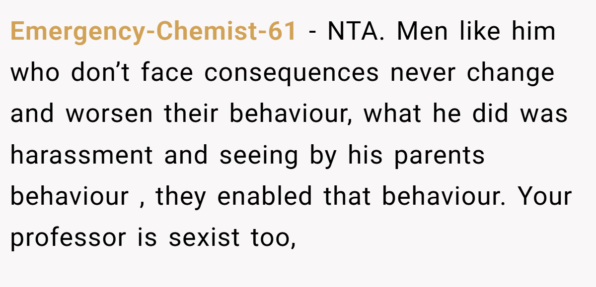 Emergency-Chemist-61 − NTA. Men like him who don’t face consequences never change and worsen their behaviour, what he did was harassment and seeing by his parents behaviour , they enabled that behaviour. Your professor is sexist too,