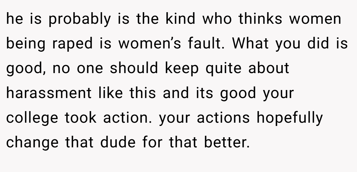 he is probably is the kind who thinks women being raped is women’s fault. What you did is good, no one should keep quite about harassment like this and its good your college took action. your actions hopefully change that dude for that better.