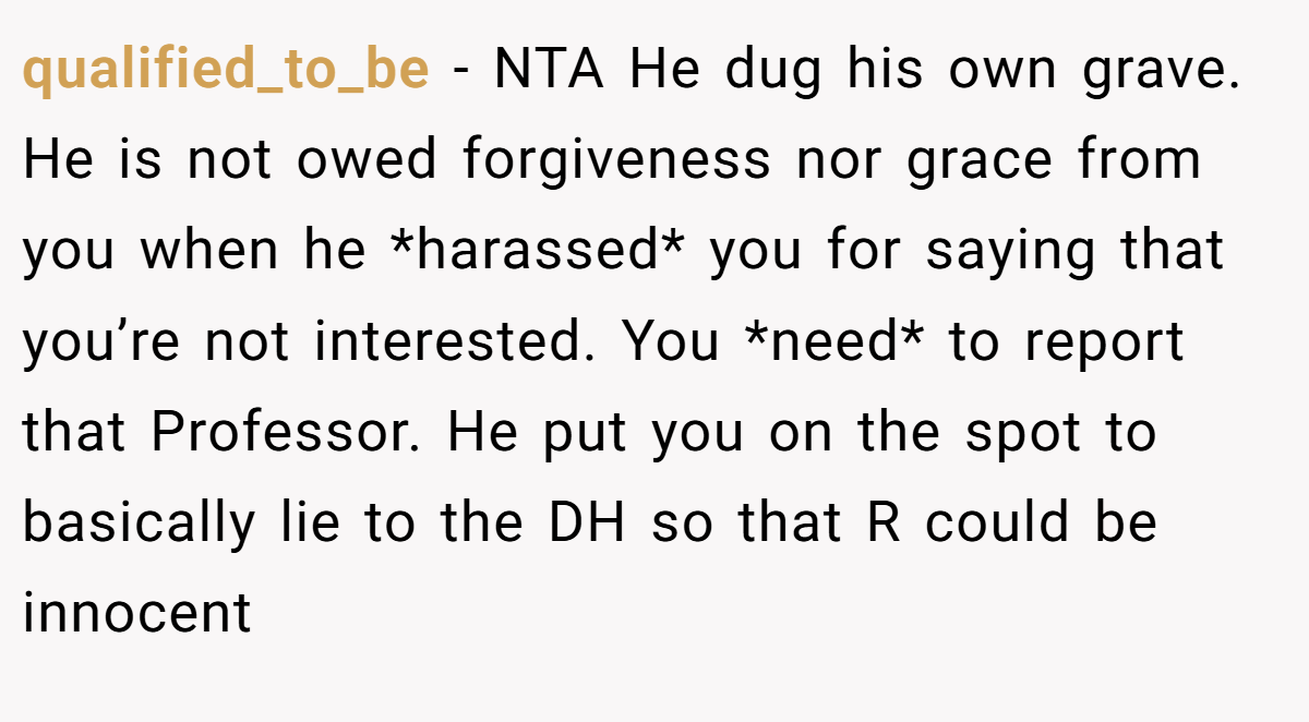 qualified_to_be − NTA He dug his own grave. He is not owed forgiveness nor grace from you when he *harassed* you for saying that you’re not interested. You *need* to report that Professor. He put you on the spot to basically lie to the DH so that R could be innocent