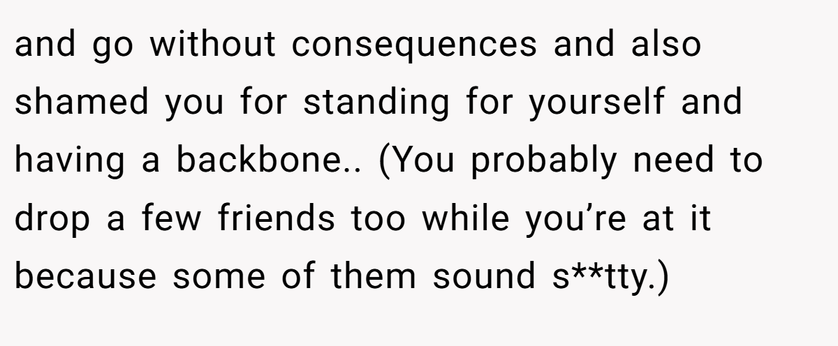 and go without consequences and also shamed you for standing for yourself and having a backbone.. (You probably need to drop a few friends too while you’re at it because some of them sound s**tty.)