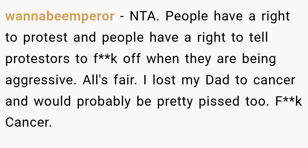 wannabeemperor − NTA. People have a right to protest and people have a right to tell protestors to f**k off when they are being aggressive. All's fair. I lost my Dad to cancer and would probably be pretty pissed too. F**k Cancer.