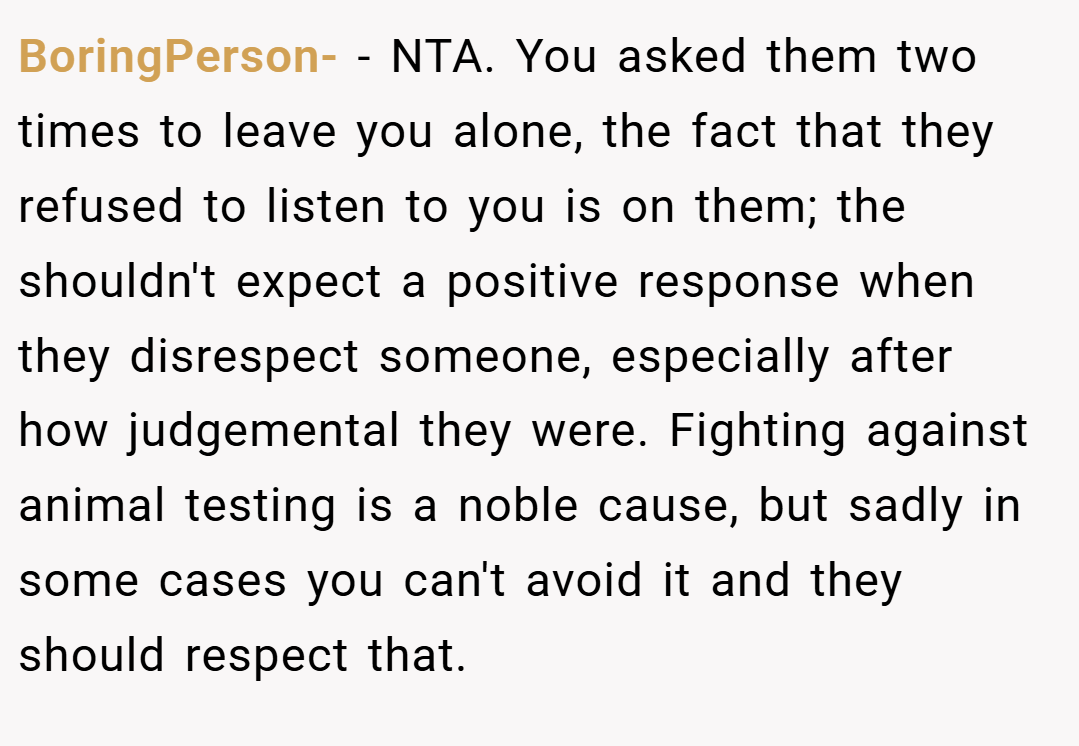 BoringPerson- − NTA. You asked them two times to leave you alone, the fact that they refused to listen to you is on them; the shouldn't expect a positive response when they disrespect someone, especially after how judgemental they were. Fighting against animal testing is a noble cause, but sadly in some cases you can't avoid it and they should respect that.