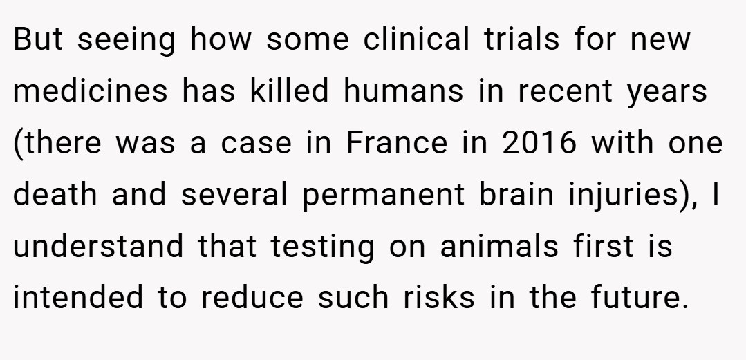 But seeing how some clinical trials for new medicines has killed humans in recent years (there was a case in France in 2016 with one death and several permanent brain injuries), I understand that testing on animals first is intended to reduce such risks in the future.