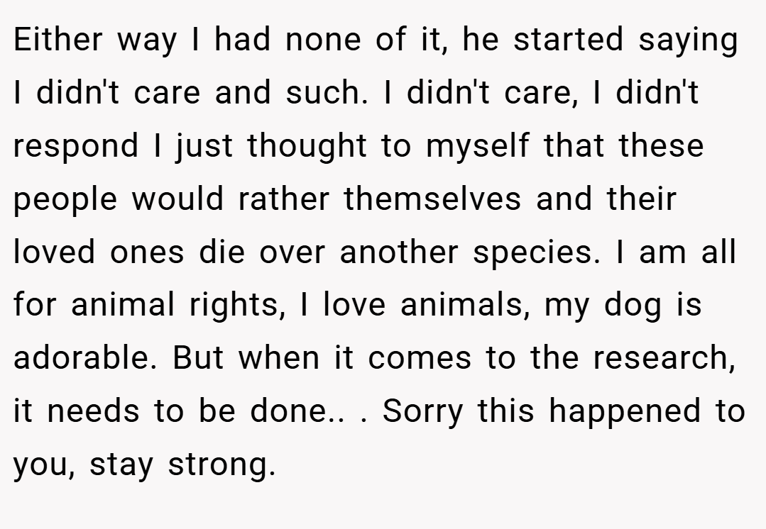 Either way I had none of it, he started saying I didn't care and such. I didn't care, I didn't respond I just thought to myself that these people would rather themselves and their loved ones die over another species. I am all for animal rights, I love animals, my dog is adorable. But when it comes to the research, it needs to be done.. ​. Sorry this happened to you, stay strong.
