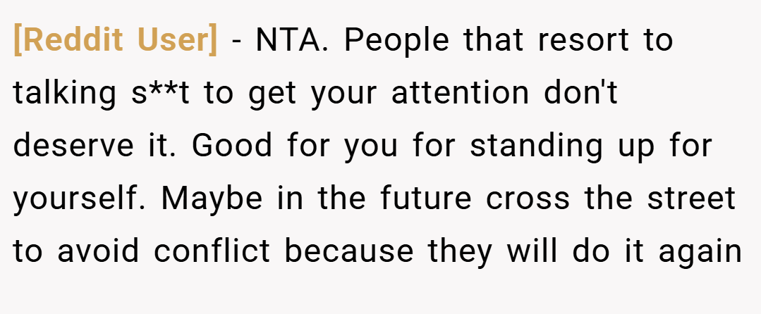 [Reddit User] − NTA. People that resort to talking s**t to get your attention don't deserve it. Good for you for standing up for yourself. Maybe in the future cross the street to avoid conflict because they will do it again