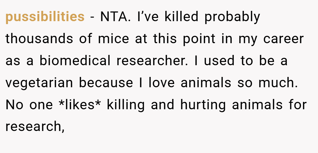 pussibilities − NTA. I’ve killed probably thousands of mice at this point in my career as a biomedical researcher. I used to be a vegetarian because I love animals so much. No one *likes* killing and hurting animals for research,