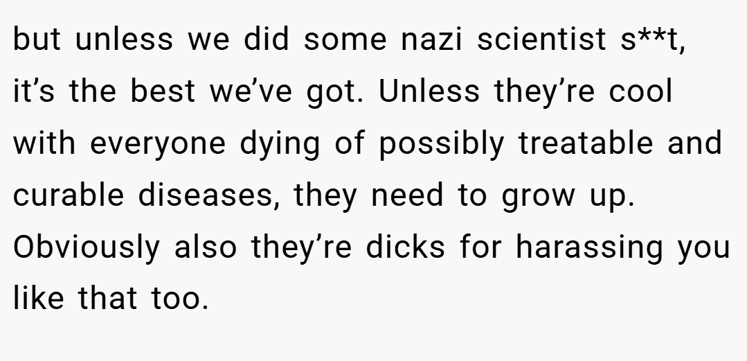 but unless we did some nazi scientist s**t, it’s the best we’ve got. Unless they’re cool with everyone dying of possibly treatable and curable diseases, they need to grow up. Obviously also they’re dicks for harassing you like that too.