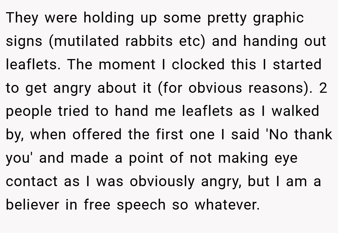 They were holding up some pretty graphic signs (mutilated rabbits etc) and handing out leaflets. The moment I clocked this I started to get angry about it (for obvious reasons). 2 people tried to hand me leaflets as I walked by, when offered the first one I said 'No thank you' and made a point of not making eye contact as I was obviously angry, but I am a believer in free speech so whatever.
