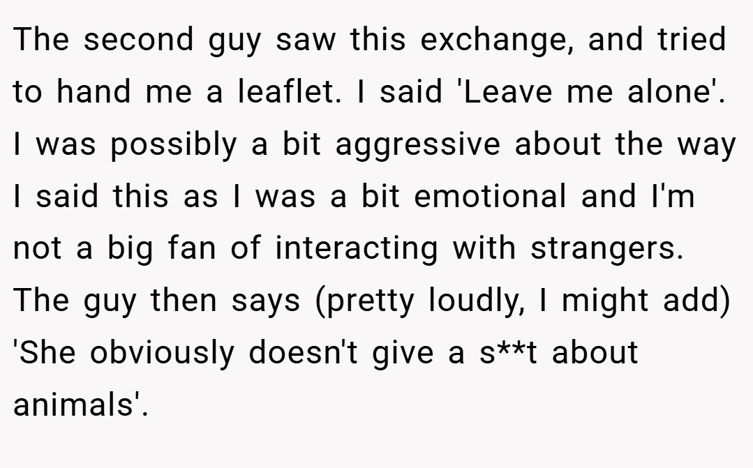 The second guy saw this exchange, and tried to hand me a leaflet. I said 'Leave me alone'. I was possibly a bit aggressive about the way I said this as I was a bit emotional and I'm not a big fan of interacting with strangers. The guy then says (pretty loudly, I might add) 'She obviously doesn't give a s**t about animals'.