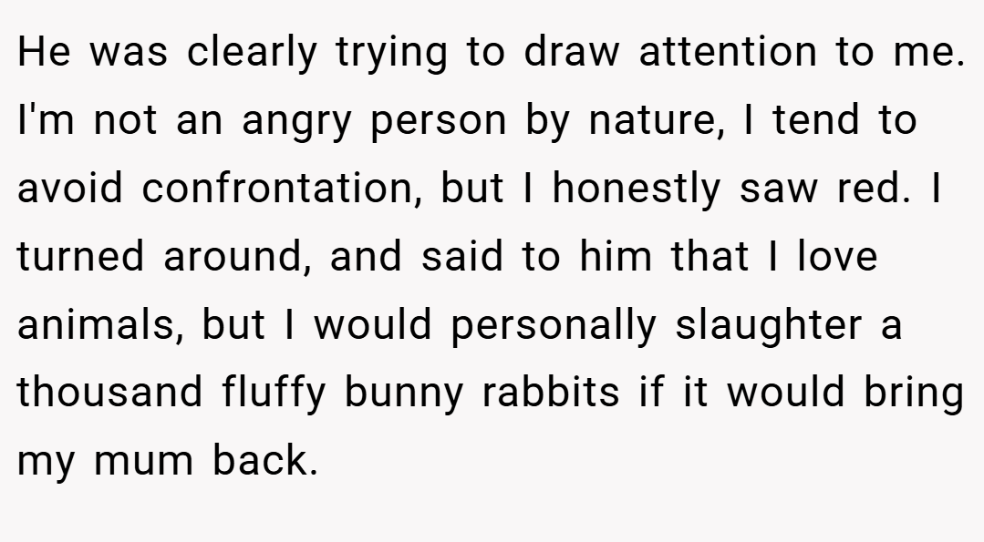 He was clearly trying to draw attention to me. I'm not an angry person by nature, I tend to avoid confrontation, but I honestly saw red. I turned around, and said to him that I love animals, but I would personally slaughter a thousand fluffy bunny rabbits if it would bring my mum back.