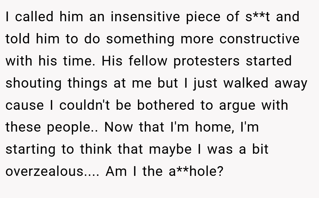 I called him an insensitive piece of s**t and told him to do something more constructive with his time. His fellow protesters started shouting things at me but I just walked away cause I couldn't be bothered to argue with these people.. Now that I'm home, I'm starting to think that maybe I was a bit overzealous.... Am I the a**hole?
