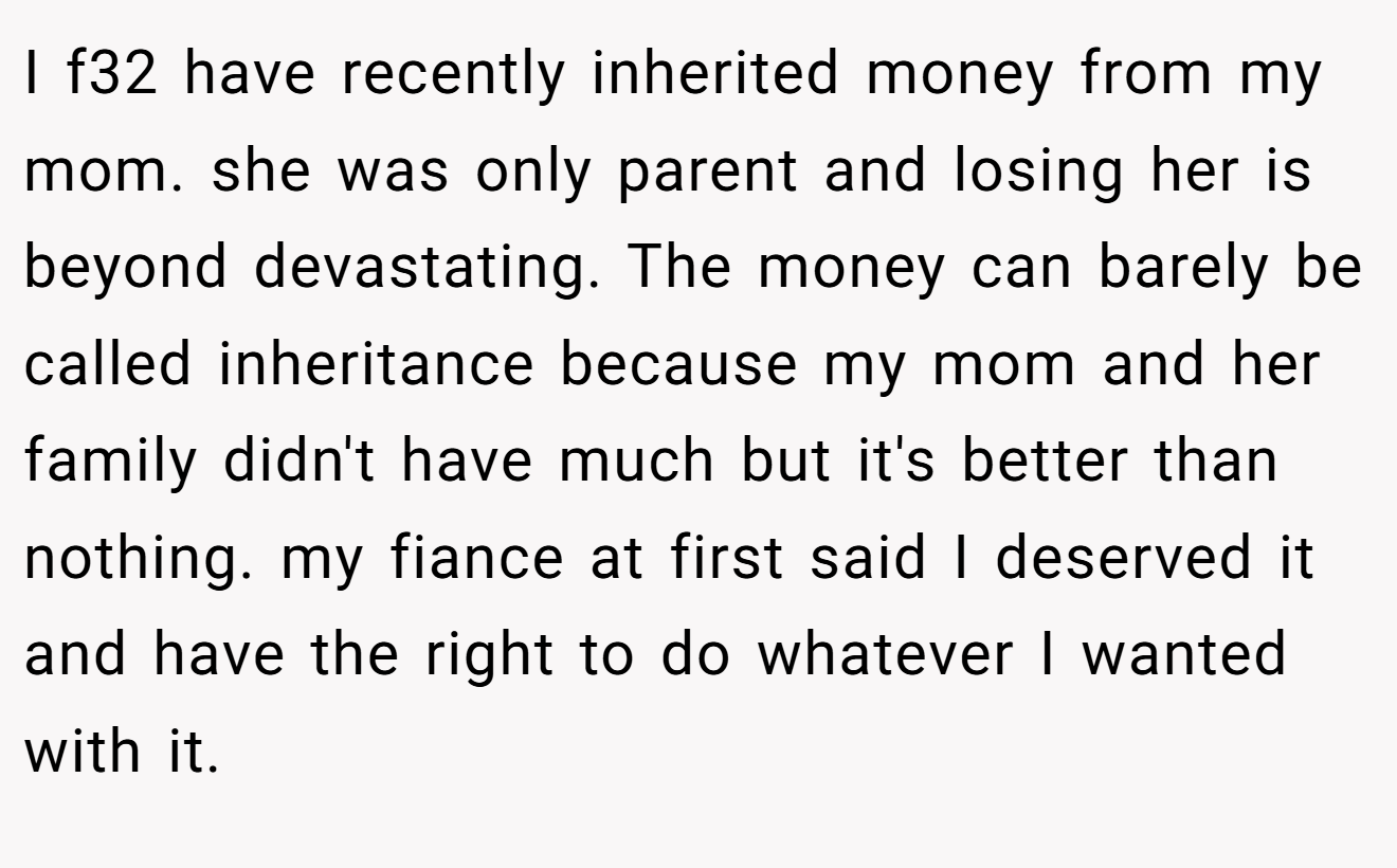 I f32 have recently inherited money from my mom. she was only parent and losing her is beyond devastating. The money can barely be called inheritance because my mom and her family didn't have much but it's better than nothing. my fiance at first said I deserved it and have the right to do whatever I wanted with it.