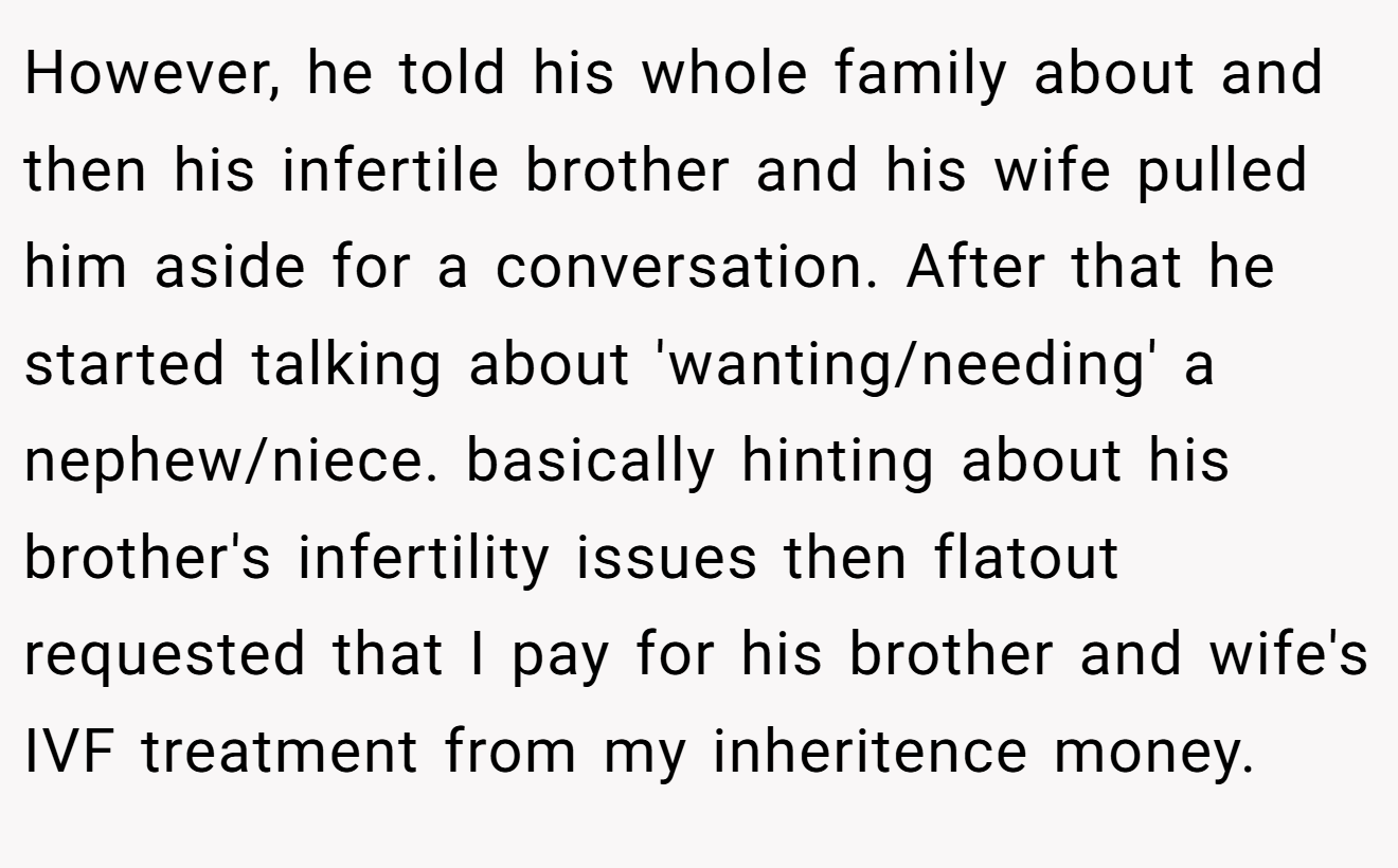 However, he told his whole family about and then his infertile brother and his wife pulled him aside for a conversation. After that he started talking about 'wanting/needing' a nephew/niece. basically hinting about his brother's infertility issues then flatout requested that I pay for his brother and wife's IVF treatment from my inheritence money.