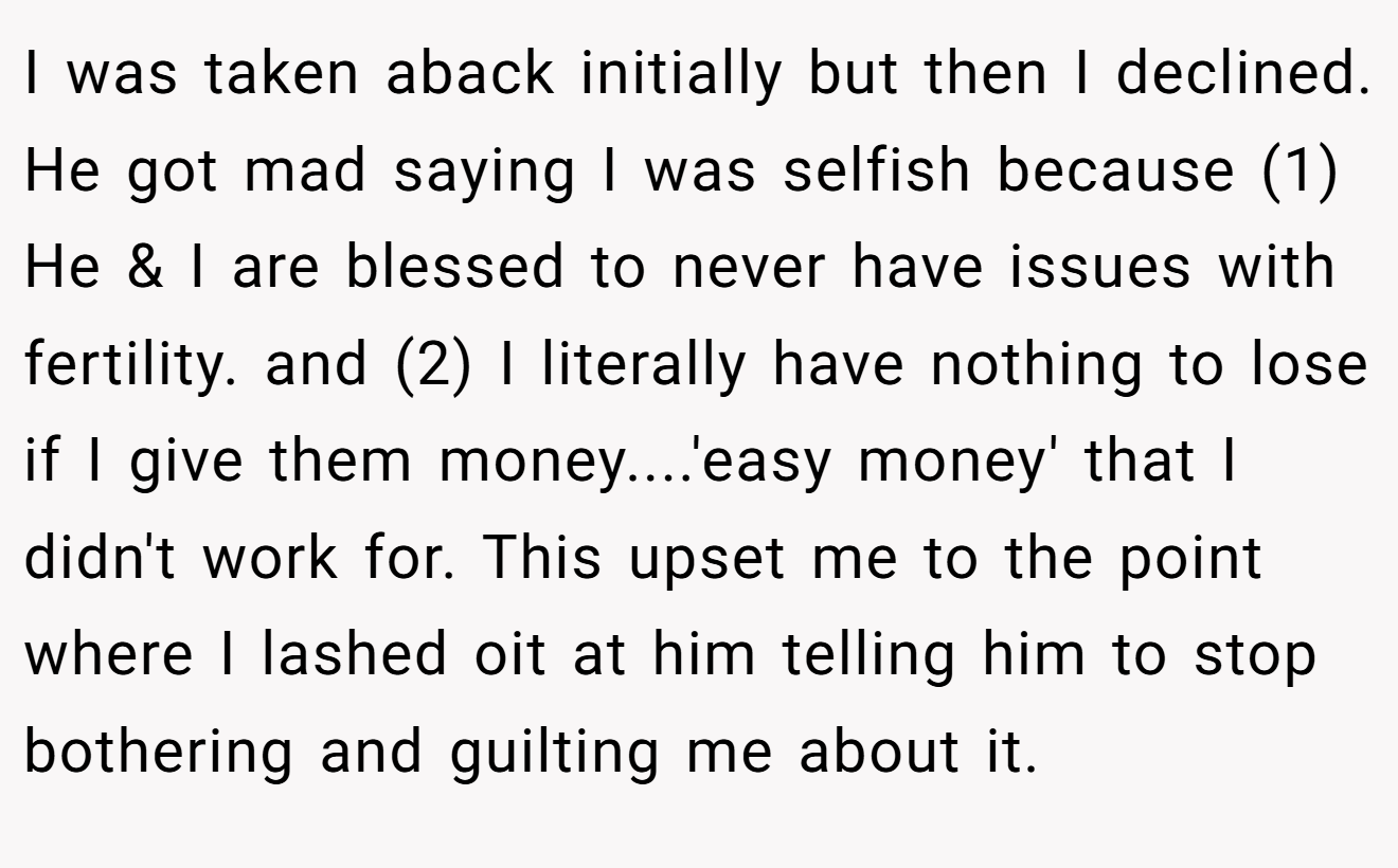 I was taken aback initially but then I declined. He got mad saying I was selfish because (1) He & I are blessed to never have issues with fertility. and (2) I literally have nothing to lose if I give them money....'easy money' that I didn't work for. This upset me to the point where I lashed oit at him telling him to stop bothering and guilting me about it.