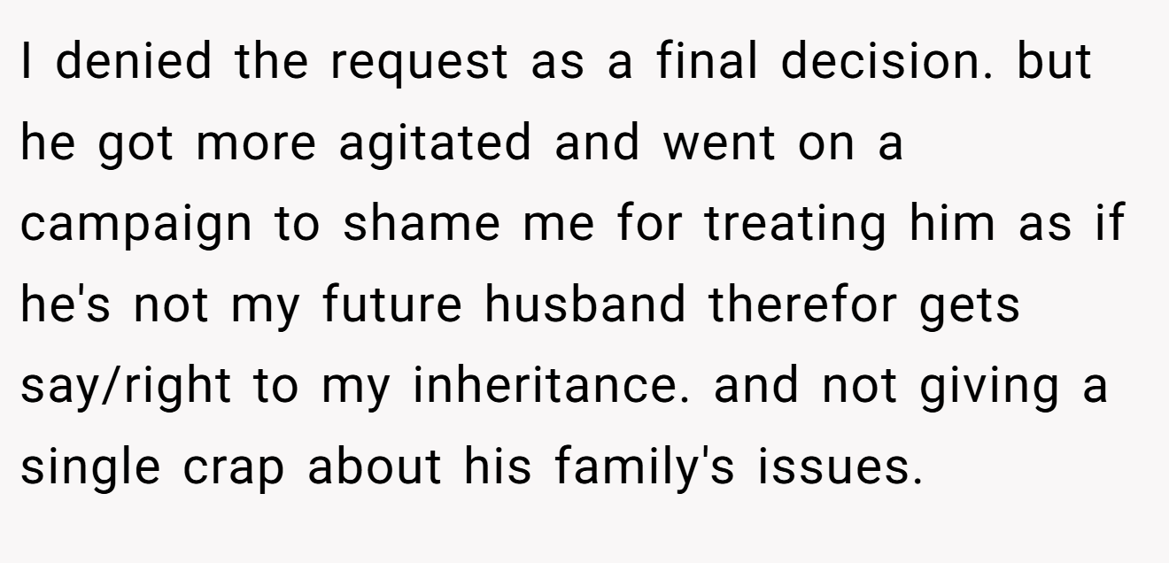 I denied the request as a final decision. but he got more agitated and went on a campaign to shame me for treating him as if he's not my future husband therefor gets say/right to my inheritance. and not giving a single crap about his family's issues.