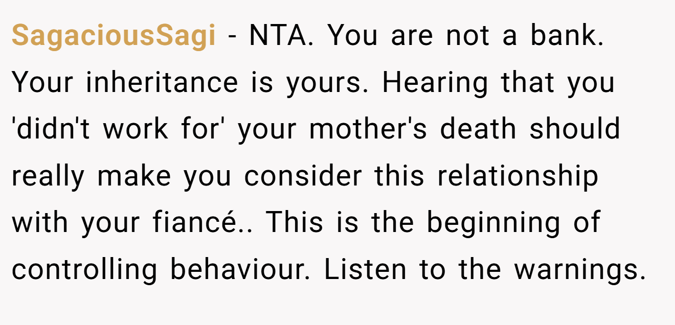 SagaciousSagi - NTA. You are not a bank. Your inheritance is yours. Hearing that you 'didn't work for' your mother's death should really make you consider this relationship with your fiancé.. This is the beginning of controlling behaviour. Listen to the warnings.