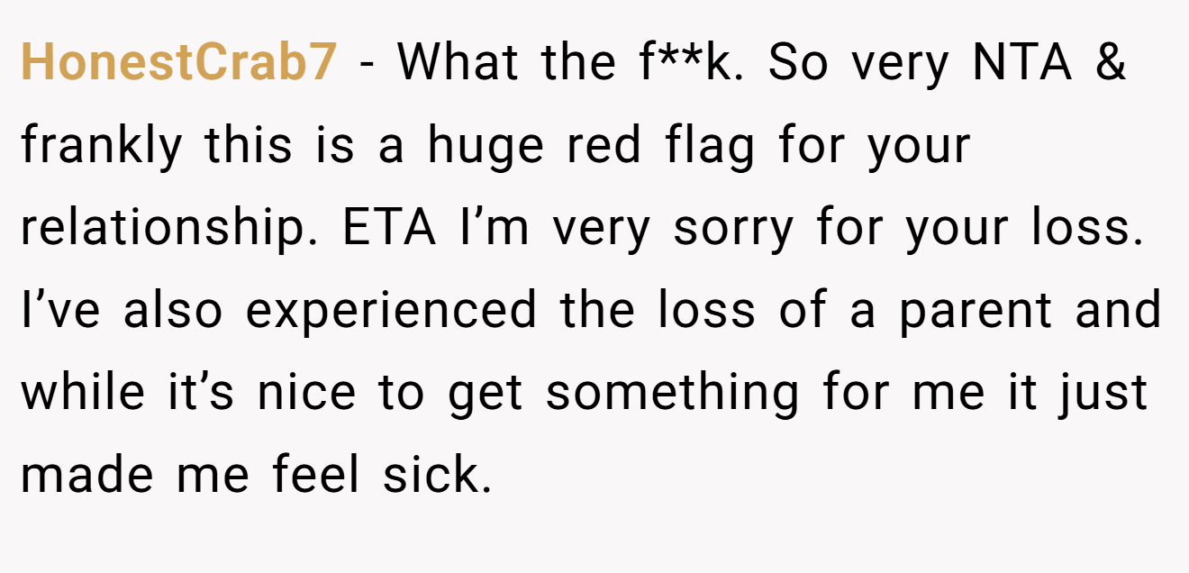 HonestCrab7 - What the f**k. So very NTA & frankly this is a huge red flag for your relationship. ETA I’m very sorry for your loss. I’ve also experienced the loss of a parent and while it’s nice to get something for me it just made me feel sick.