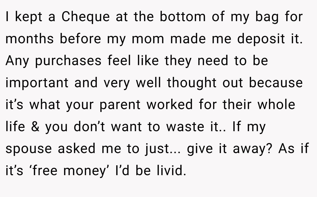 I kept a Cheque at the bottom of my bag for months before my mom made me deposit it. Any purchases feel like they need to be important and very well thought out because it’s what your parent worked for their whole life & you don’t want to waste it.. If my spouse asked me to just... give it away? As if it’s ‘free money’ I’d be livid.