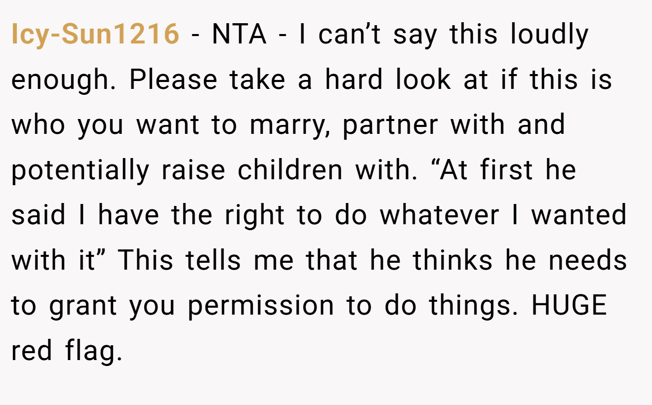 Icy-Sun1216 - NTA - I can’t say this loudly enough. Please take a hard look at if this is who you want to marry, partner with and potentially raise children with. “At first he said I have the right to do whatever I wanted with it” This tells me that he thinks he needs to grant you permission to do things. HUGE red flag.