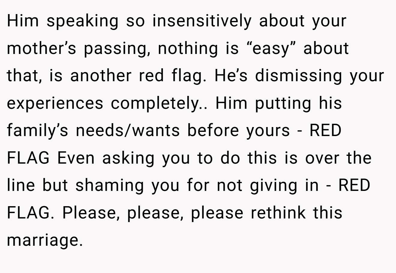 Him speaking so insensitively about your mother’s passing, nothing is “easy” about that, is another red flag. He’s dismissing your experiences completely.. Him putting his family’s needs/wants before yours - RED FLAG Even asking you to do this is over the line but shaming you for not giving in - RED FLAG. Please, please, please rethink this marriage.
