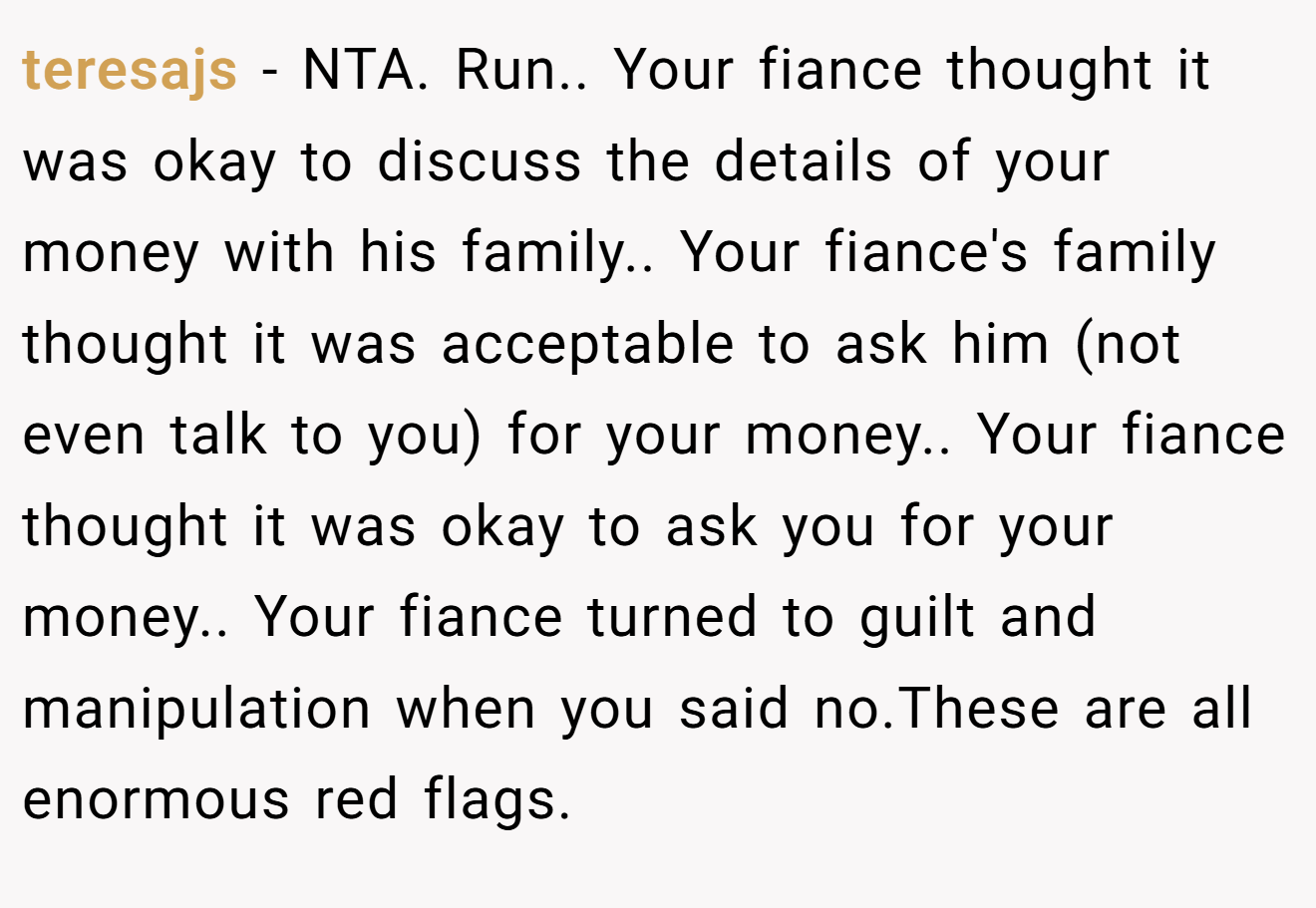teresajs - NTA. Run.. Your fiance thought it was okay to discuss the details of your money with his family.. Your fiance's family thought it was acceptable to ask him (not even talk to you) for your money.. Your fiance thought it was okay to ask you for your money.. Your fiance turned to guilt and manipulation when you said no.These are all enormous red flags.