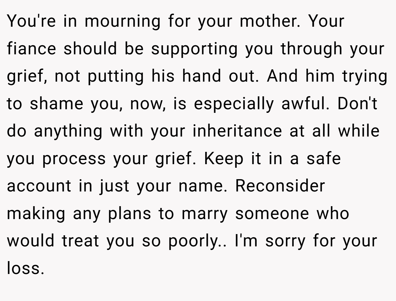 You're in mourning for your mother. Your fiance should be supporting you through your grief, not putting his hand out. And him trying to shame you, now, is especially awful. Don't do anything with your inheritance at all while you process your grief. Keep it in a safe account in just your name. Reconsider making any plans to marry someone who would treat you so poorly.. I'm sorry for your loss.