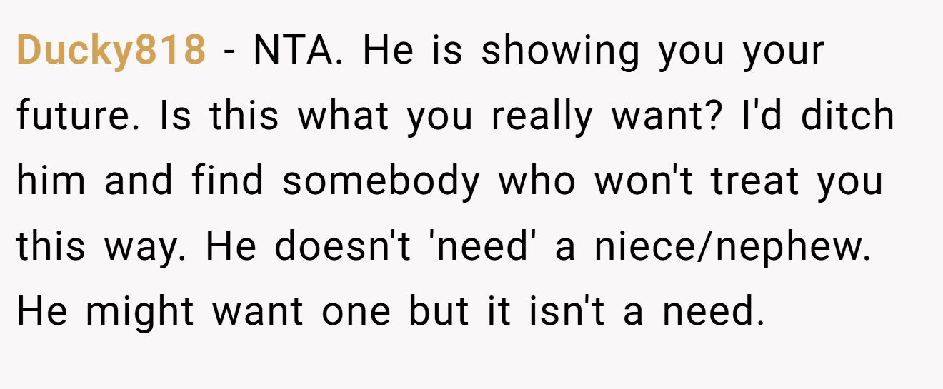 Ducky818 - NTA. He is showing you your future. Is this what you really want? I'd ditch him and find somebody who won't treat you this way. He doesn't 'need' a niece/nephew. He might want one but it isn't a need.