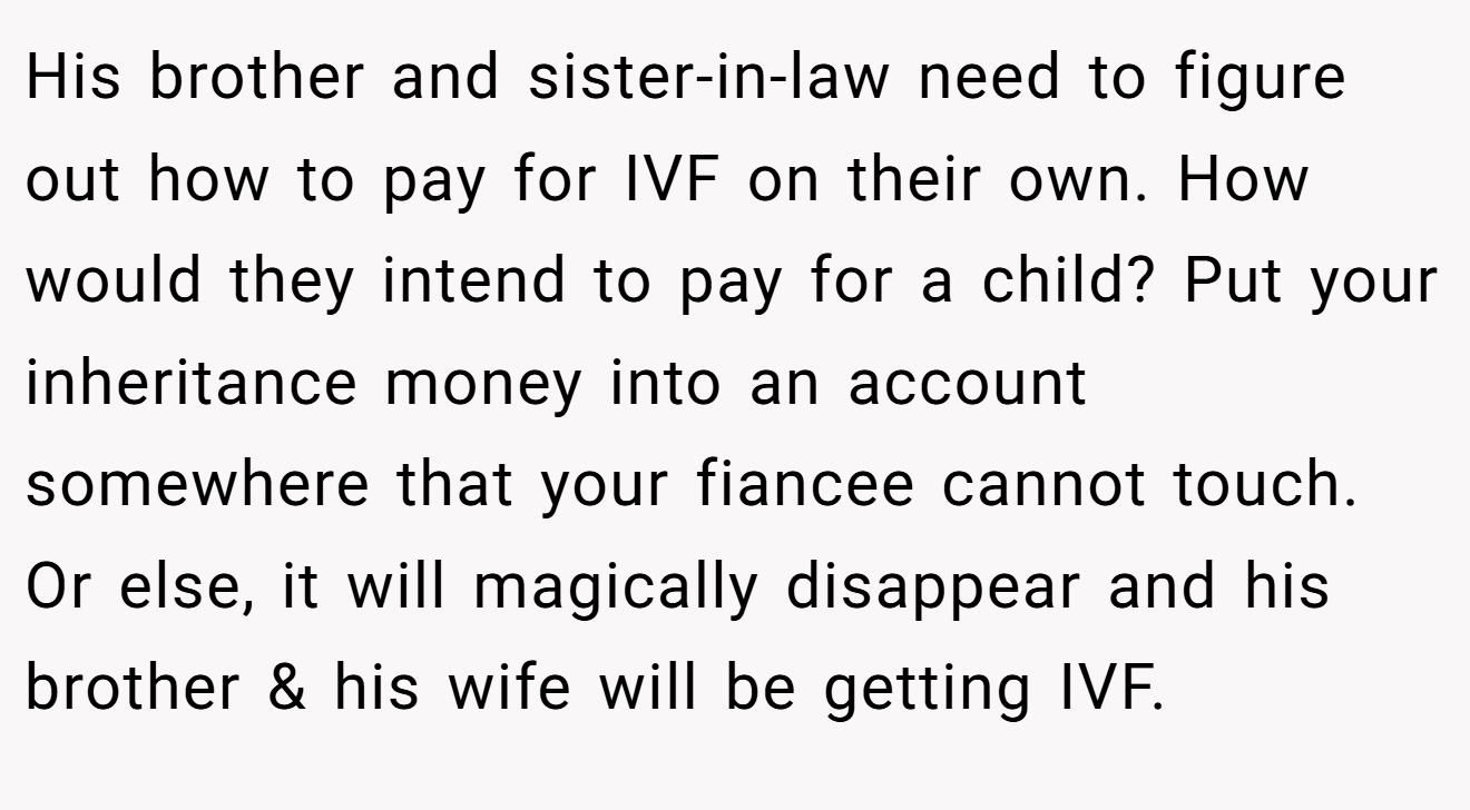 His brother and sister-in-law need to figure out how to pay for IVF on their own. How would they intend to pay for a child? Put your inheritance money into an account somewhere that your fiancee cannot touch. Or else, it will magically disappear and his brother & his wife will be getting IVF.