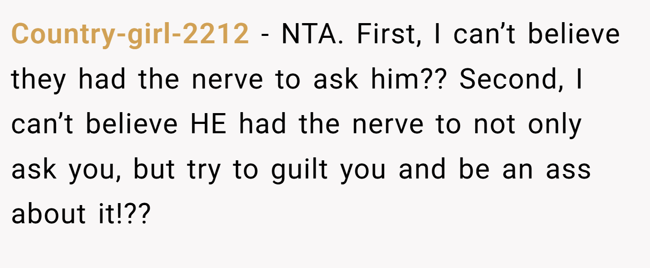 Country-girl-2212 - NTA. First, I can’t believe they had the nerve to ask him?? Second, I can’t believe HE had the nerve to not only ask you, but try to guilt you and be an ass about it!??