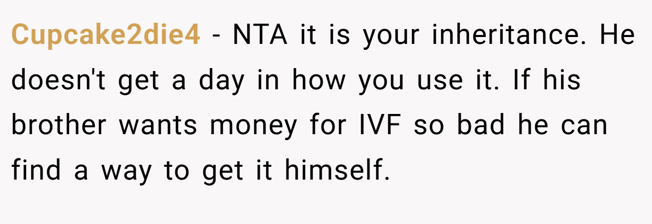Cupcake2die4 - NTA it is your inheritance. He doesn't get a day in how you use it. If his brother wants money for IVF so bad he can find a way to get it himself.
