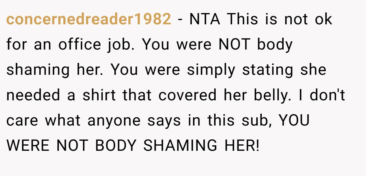 concernedreader1982 − NTA This is not ok for an office job. You were NOT body shaming her. You were simply stating she needed a shirt that covered her belly. I don't care what anyone says in this sub, YOU WERE NOT BODY SHAMING HER!