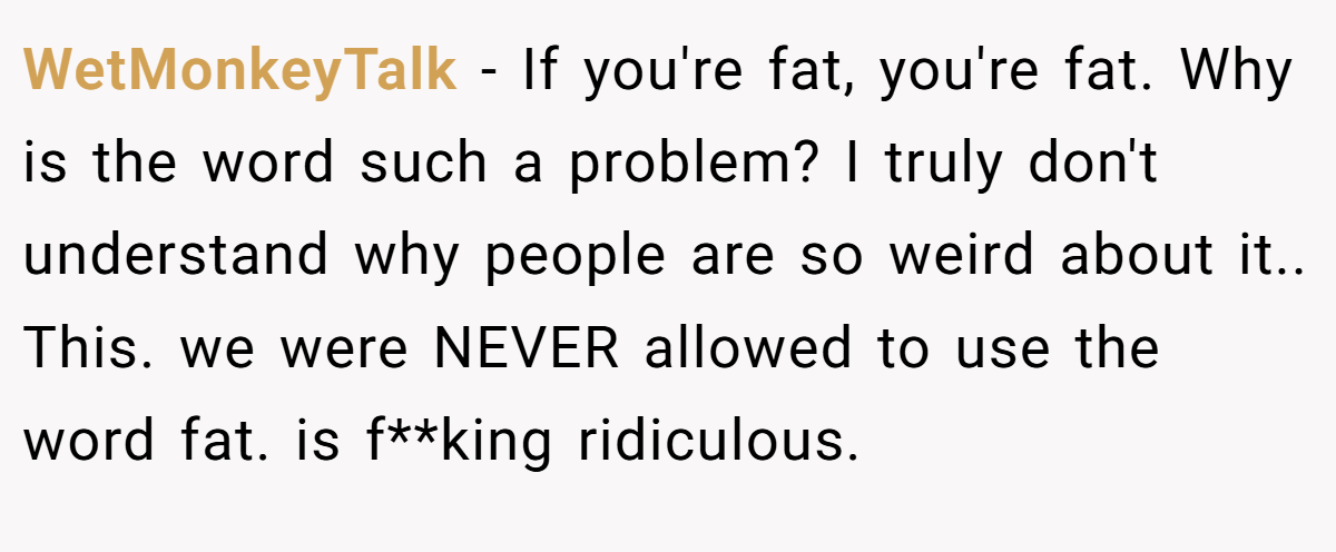 WetMonkeyTalk − If you're fat, you're fat. Why is the word such a problem? I truly don't understand why people are so weird about it.. This. we were NEVER allowed to use the word fat. is f**king ridiculous.