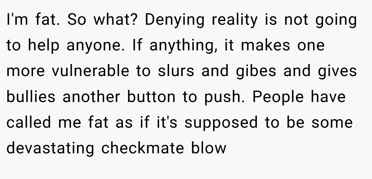 I'm fat. So what? Denying reality is not going to help anyone. If anything, it makes one more vulnerable to slurs and gibes and gives bullies another button to push. People have called me fat as if it's supposed to be some devastating checkmate blow