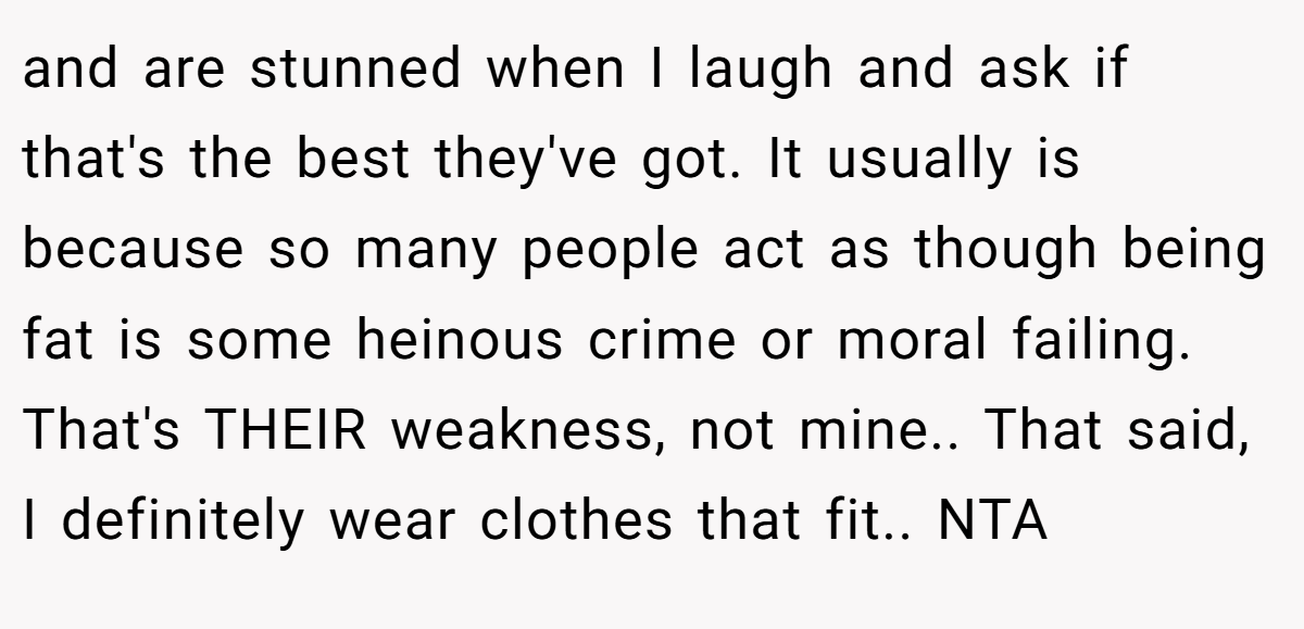 and are stunned when I laugh and ask if that's the best they've got. It usually is because so many people act as though being fat is some heinous crime or moral failing. That's THEIR weakness, not mine.. That said, I definitely wear clothes that fit.. NTA