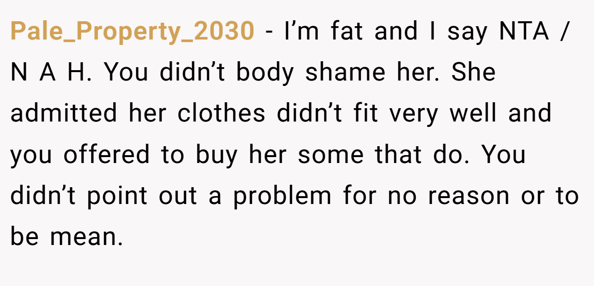 Pale_Property_2030 − I’m fat and I say NTA / N A H. You didn’t body shame her. She admitted her clothes didn’t fit very well and you offered to buy her some that do. You didn’t point out a problem for no reason or to be mean.