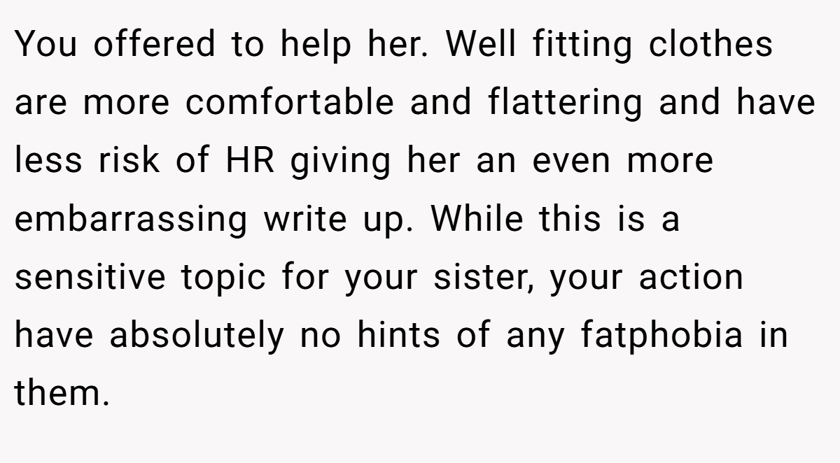 You offered to help her. Well fitting clothes are more comfortable and flattering and have less risk of HR giving her an even more embarrassing write up. While this is a sensitive topic for your sister, your action have absolutely no hints of any fatphobia in them.