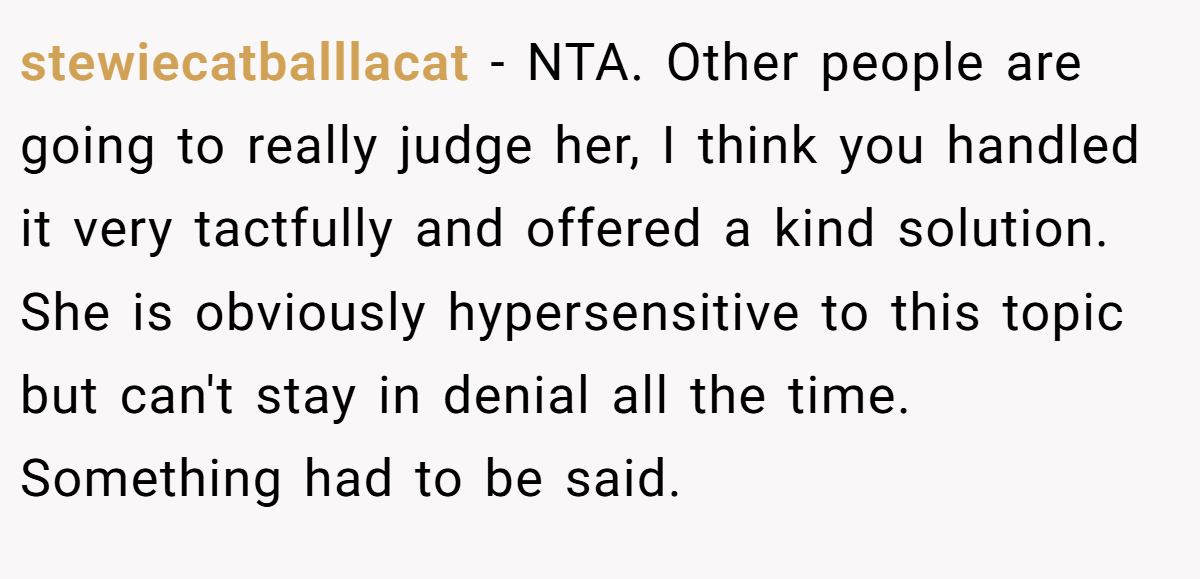 stewiecatballlacat − NTA. Other people are going to really judge her, I think you handled it very tactfully and offered a kind solution. She is obviously hypersensitive to this topic but can't stay in denial all the time. Something had to be said.